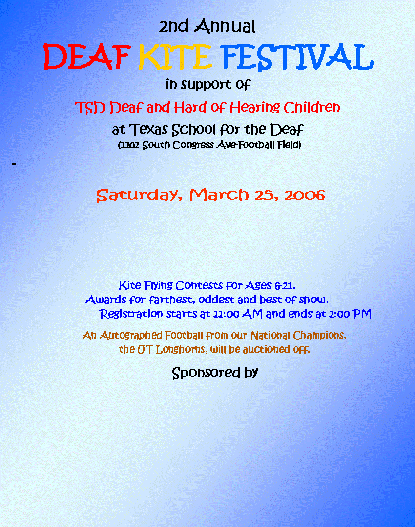 Text Box: 2nd Annual DEAF KITE FESTIVALin support ofTSD Deaf and Hard of Hearing Childrenat Texas School for the Deaf   (1102 South Congress Ave-Football Field)-           Saturday, March 25, 2006Kite Flying Contests for Ages 6-21.Awards for farthest, oddest and best of show.                  Registration starts at 11:00 AM and ends at 1:00 PMAn Autographed Football from our National Champions, the UT Longhorns, will be auctioned off.Sponsored by                                             				